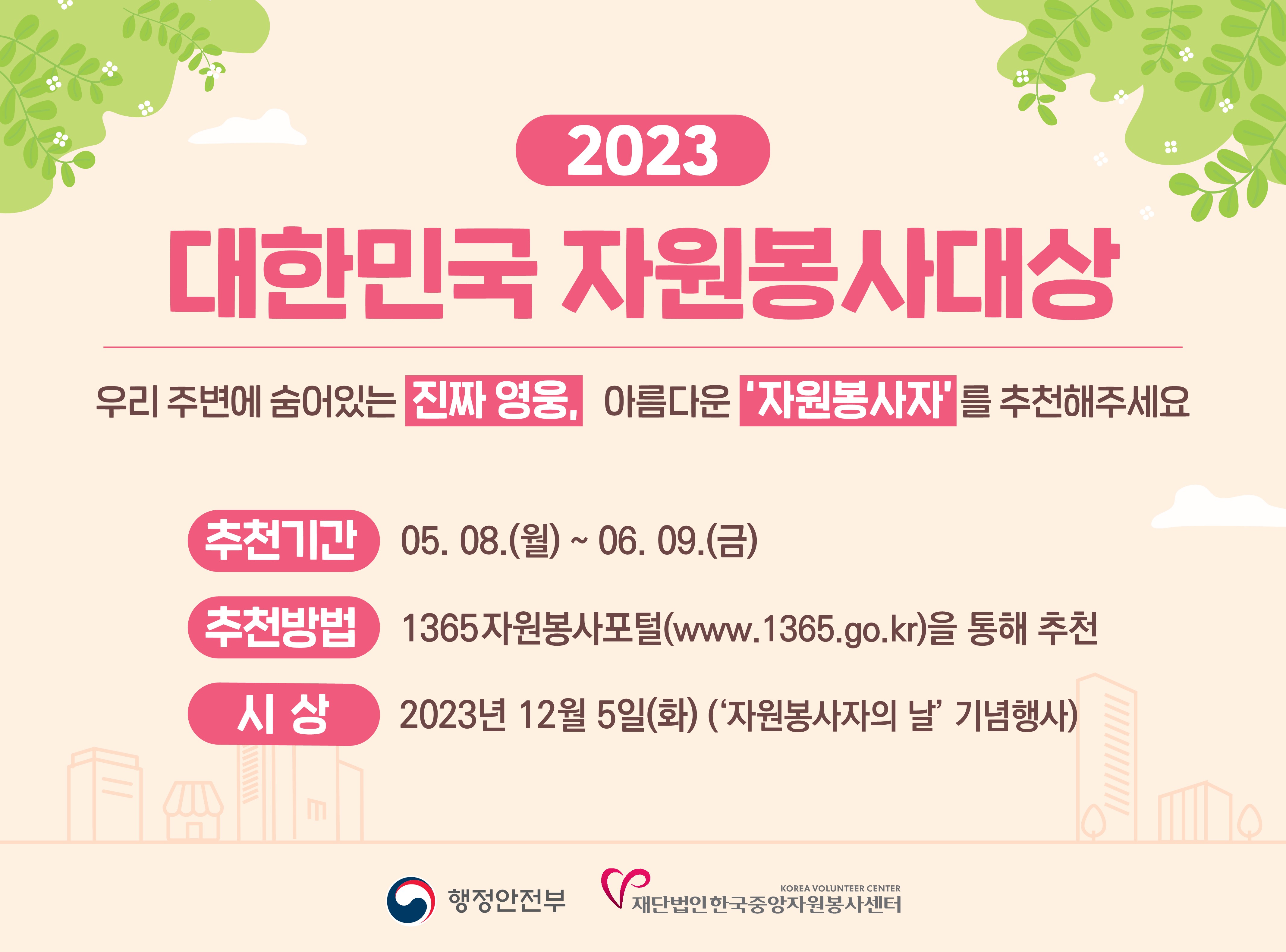 (새창) 2023 대한민국 자원봉사대상 우리 주변에 숨어있는 진짜영웅, 아름다운 자원봉사자를 추천해주세요! 추천기간 : 2023.5.8(월)~6.9(금) / 추천방법 : 1365 자원봉사포털(www.1365.go.kr)를 통해 추천 / 시상일 : 2023년 12월 5일(화)(자원봉사자 의 날 기념행사)