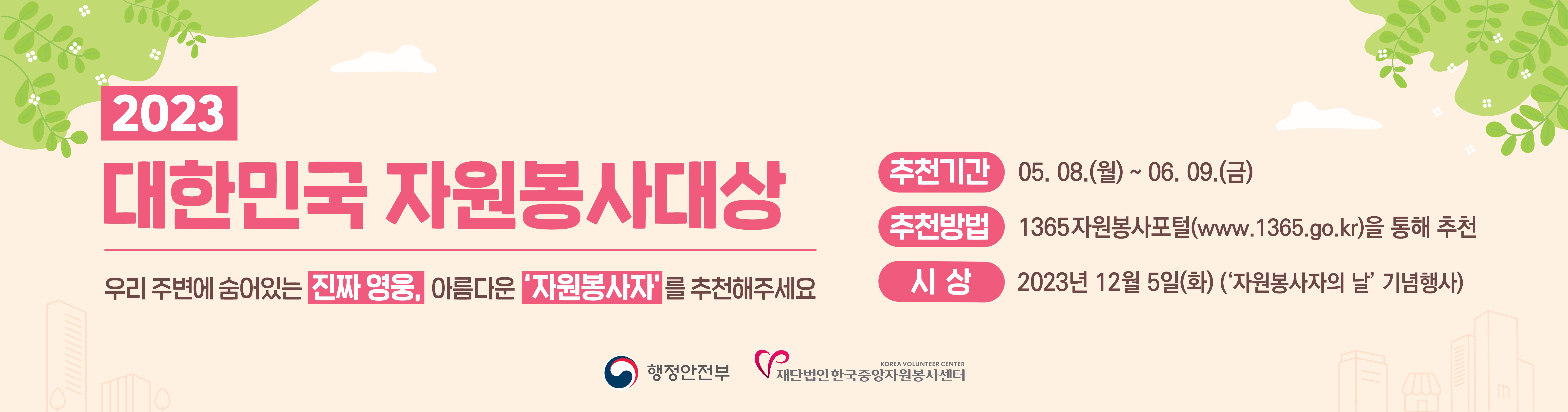 2023 대한민국 자원봉사대상 우리 주변에 숨어있는 진짜영웅, 아름다운 자원봉사자를 추천해주세요! 추천기간 : 2023.5.8(월)~6.9(금) / 추천방법 : 1365 자원봉사포털(www.1365.go.kr)를 통해 추천 / 시상일 : 2023년 12월 5일(화)(자원봉사자 의 날 기념행사)