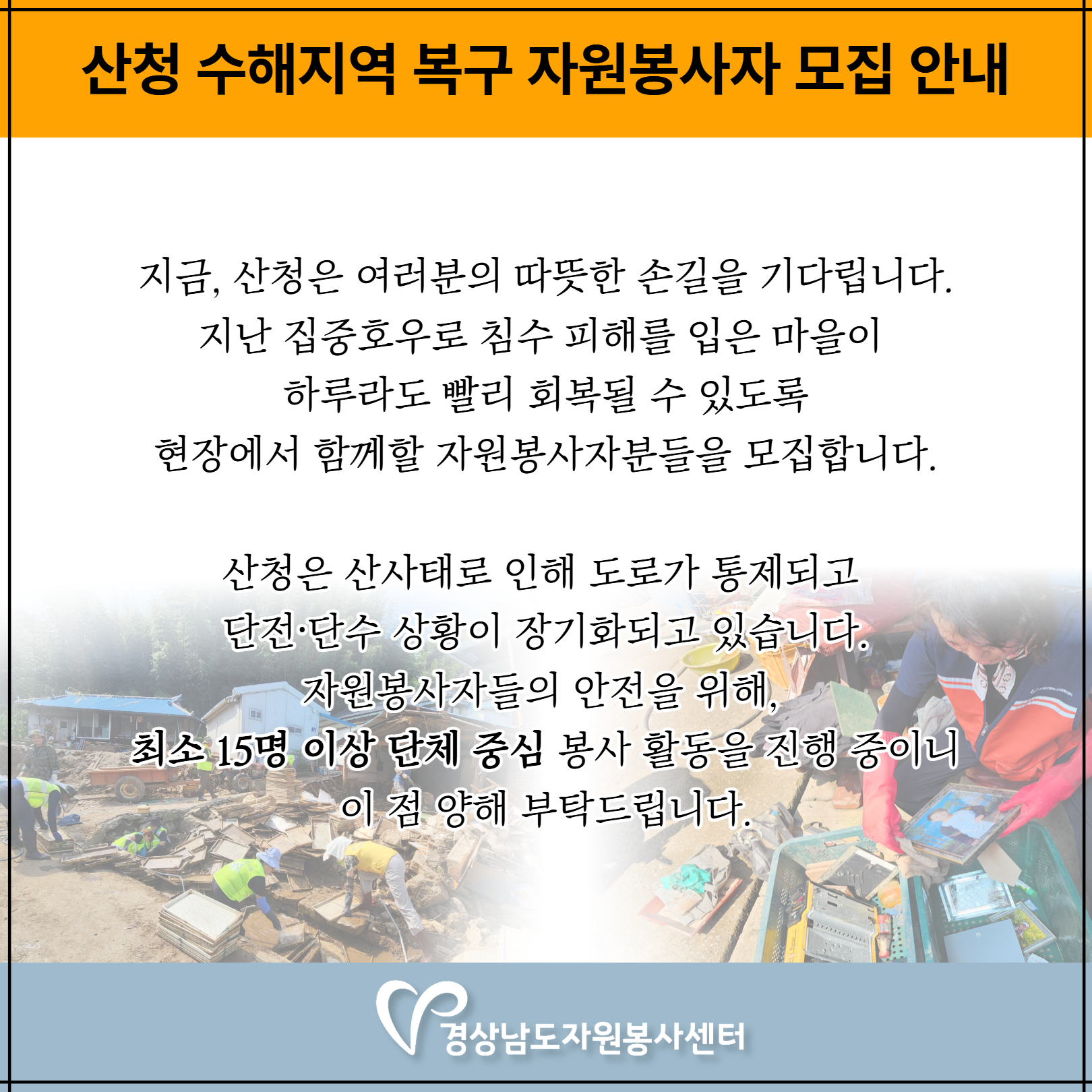 [산청 수해지역 복구 자원봉사자 모집 안내] 지금, 산청은 여러분의 따뜻한 손길을 기다립니다. 지난 집중호우로 침수 피해를 입은 마을이 하루라도 빨리 회복될 수 있도록 현장에서 함께할 자원봉사자분을 모집합니다. 산청은 산사태로 인해 도로가 통제되고 단전,단수 상황이 장기화되고 있습니다. 자원봉사자들의 안전을 위해, 최소 15명 이상 단체 중심 봉사활동을 진행중이니 이 점 양해 부탁드립니다.