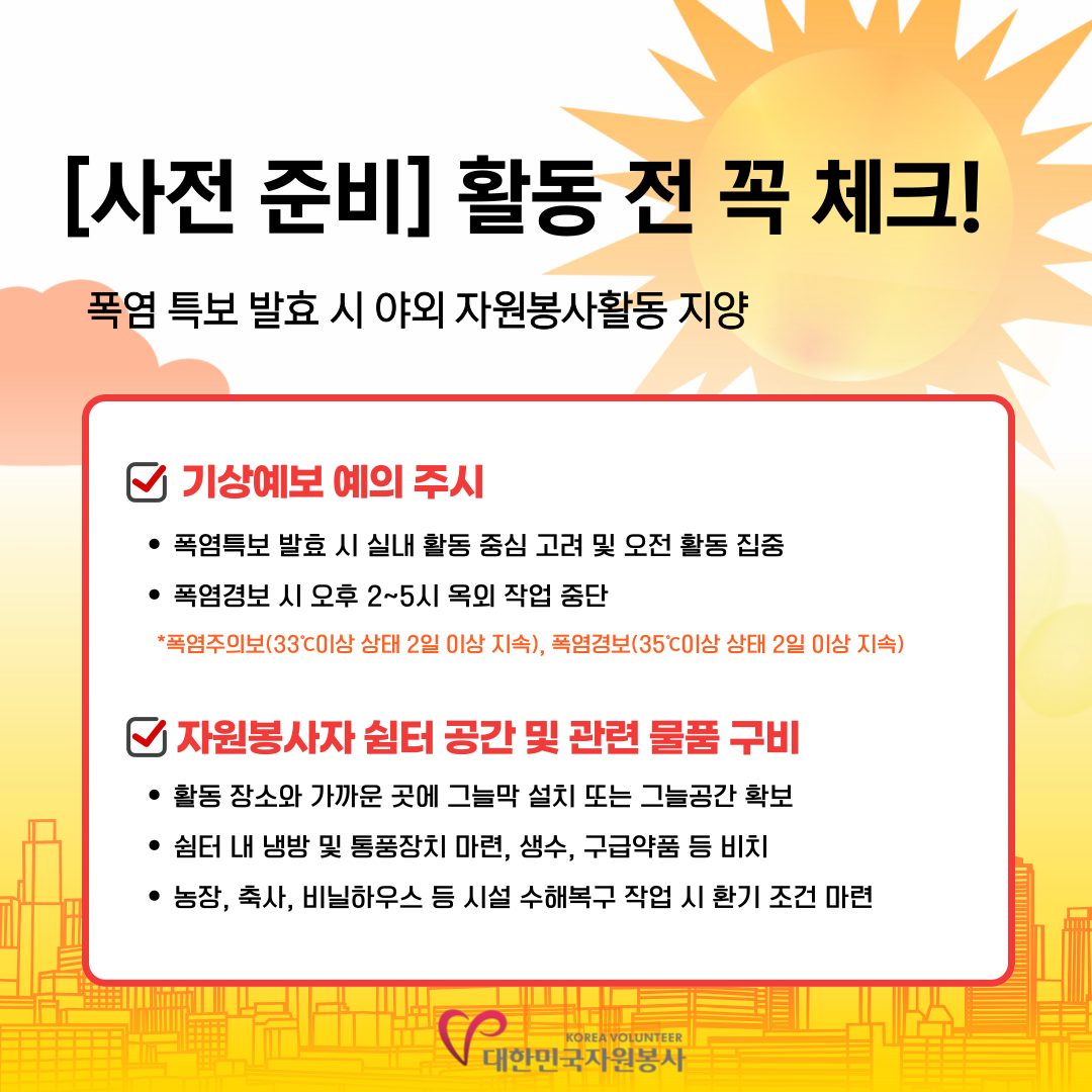 [사전준비] 활동 전 꼭 체크! 폭염특보 발효 시 야외 자원봉사활동 지양 *기상예보예의주시 -폭염특보 발효 시 실내 활동 중심 고려 및 오전 활동 집중 -폭염경보 시 오후 2~5시 옥외작업 중단 (폭염주의보(33도이상 상태 2일 이상 지속), 폭염경보(35도 이상 상태 2일 이상 지속)) *자원봉사자 쉼터 공간 및 관련 물품 구비 -활동 장소와 가까운 곳에 그늘막 설치 또는 그늘공간 확보 -쉼터 내 냉방 및 통풍장치 마련,생수,구급약품 등 비치 -농장,축사,비닐하우스 등 시설 수해복구 작업 시 환기 조건 마련