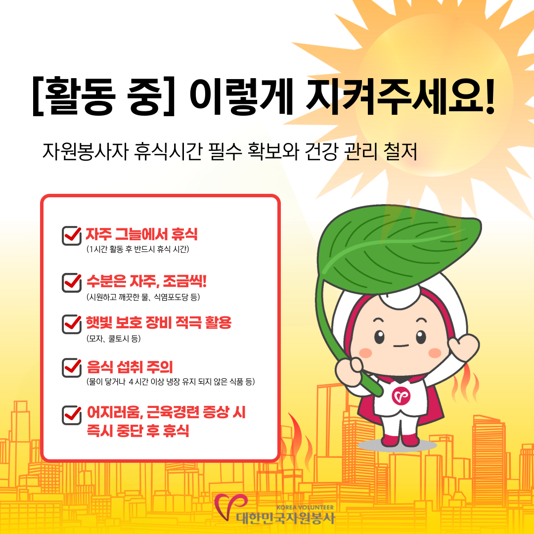 [활동 중]이렇게 지켜주세요! 자원봉사자 휴식시간 필수 확보와 건강 관리 철저 *자주 그늘에서 휴식(1시간 활동 후 반드시 휴식 시간) *수분은 자주,조금씩!(시원하고 깨끗한 물, 식염포도당 등) *햇빛 보호 장비 적극 활용(모자,쿨토시 등) *음식 섭취 주의(물이 닿거나 4시간 이상 냉장 유지 되지 않은 식품 등) *어지러움,근육경련 증상 시 즉시 중단 후 휴식