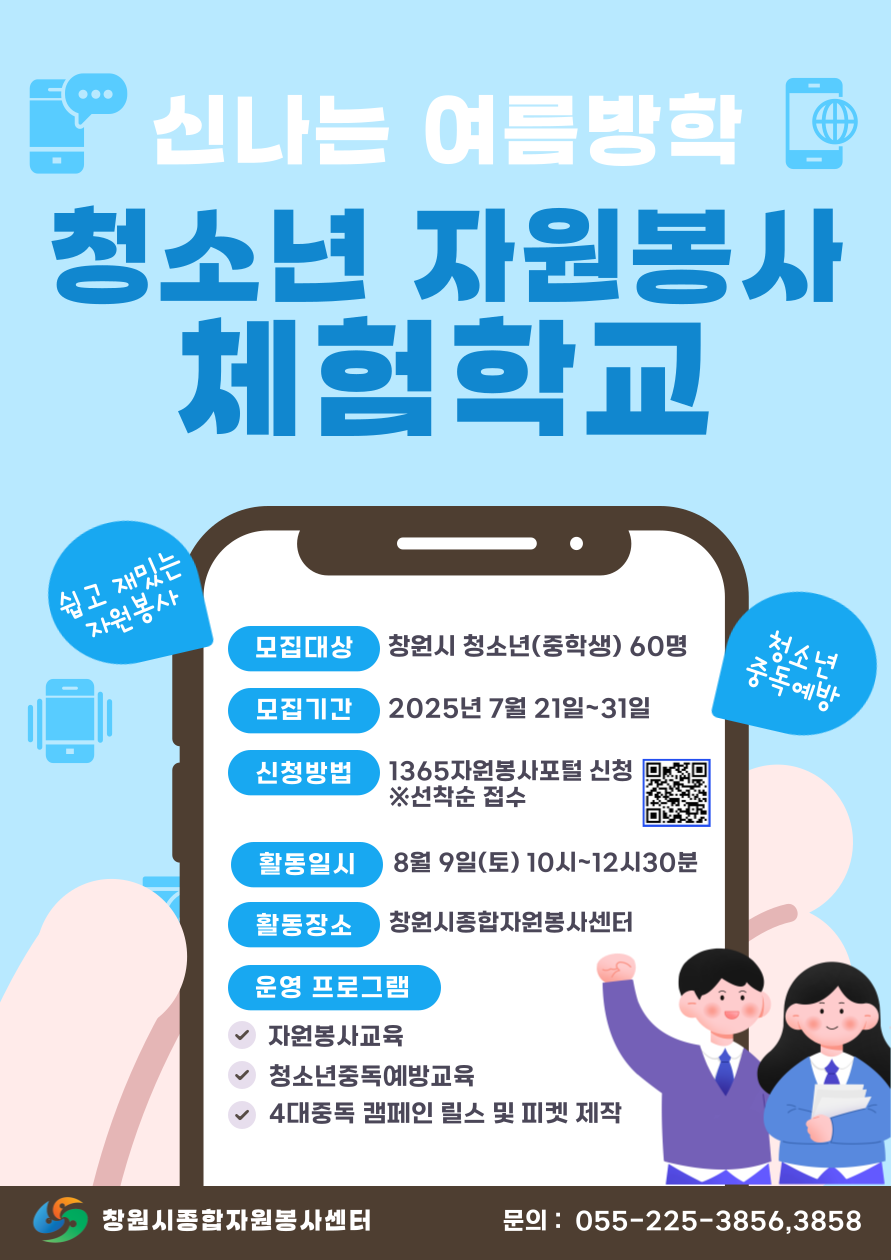 [신나는 여름방학 청소년 자원봉사 체험학교] 모집대상:창원시 청소년(중학생)60명 모집기간: 2025년 7월21일~31일 신청방법:1365자원봉사포털 신청(선착순 접수) 활동일시: 8월9일(토) 10~12시30분 활동장소:창원시종합자원봉사센터 운영프로그램:자원봉사교육, 청소년중독예방교육, 4대중독 캠페인 릴스 및 피켓 제작 (창원시종합자워봉사센터 문의:055-225-3856,3858)