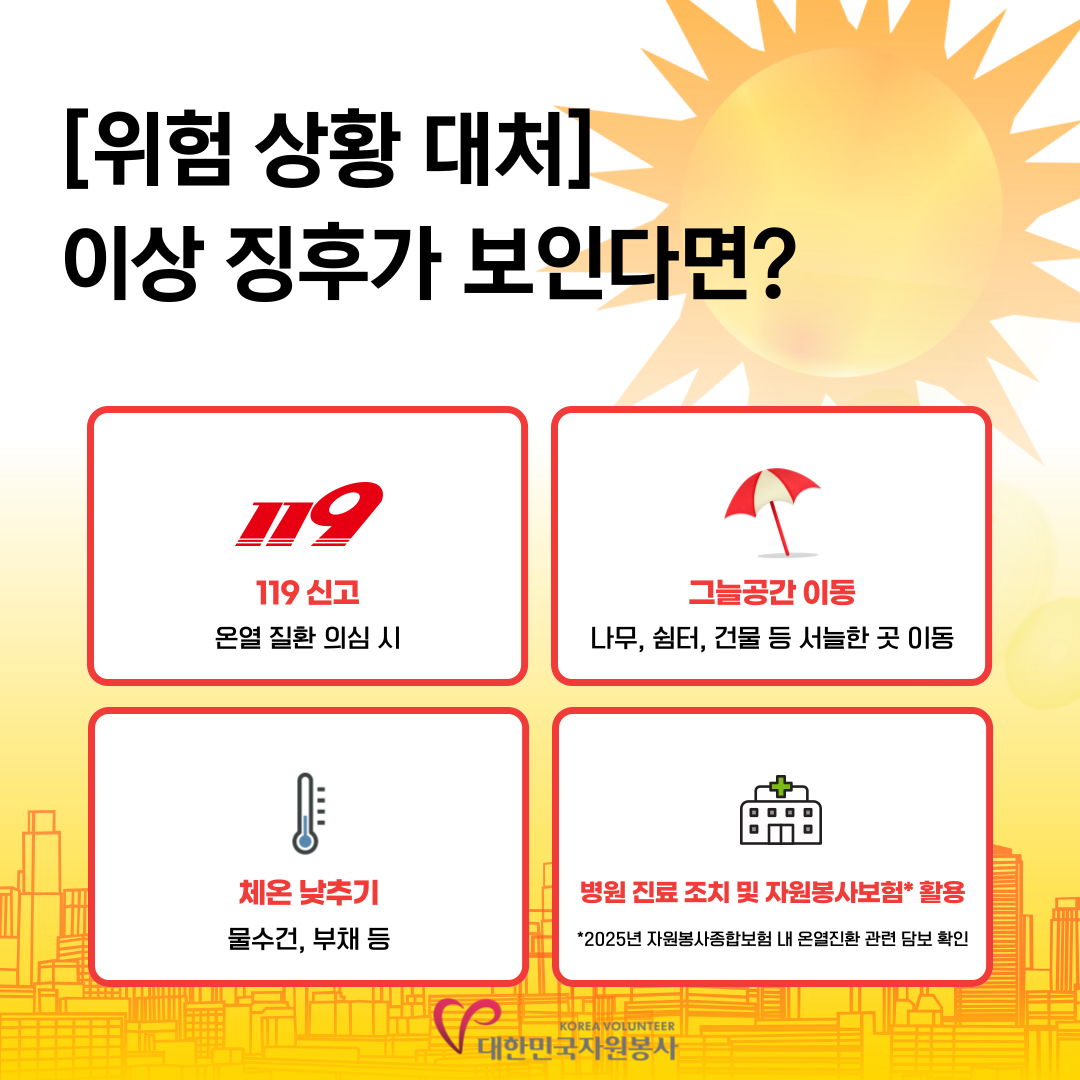 [위험 상황 대처]이상 징후가 보인다면? *119신고(온열 질환 의심 시) *그늘공간 이동(나무,쉼터,건물 등 서늘한 곳 이동) *체온 낮추기(물수건, 부채 등) *병원 진료 조치 및 자원봉사보험* 활용(*2025년 자원봉사종합보험 내 온열질환 관련 담보 확인)