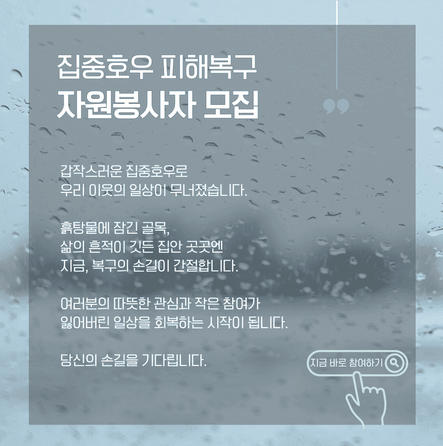 [집중호우 피해복구 자원봉사자 모집] 갑작스러운 집중호우로 우리 이웃의 일상이 무너졌습니다. 흙탕물에 잠긴 골목, 삶의 흔적이 깃든 집안 곳곳엔 지금, 복구의 손길이 간절합니다. 여러분의 따뜻한 관심과 작은 참여가 잃어버린 일상을 회복하는 시작이 됩니다. 당신의 손길을 기다립니다.